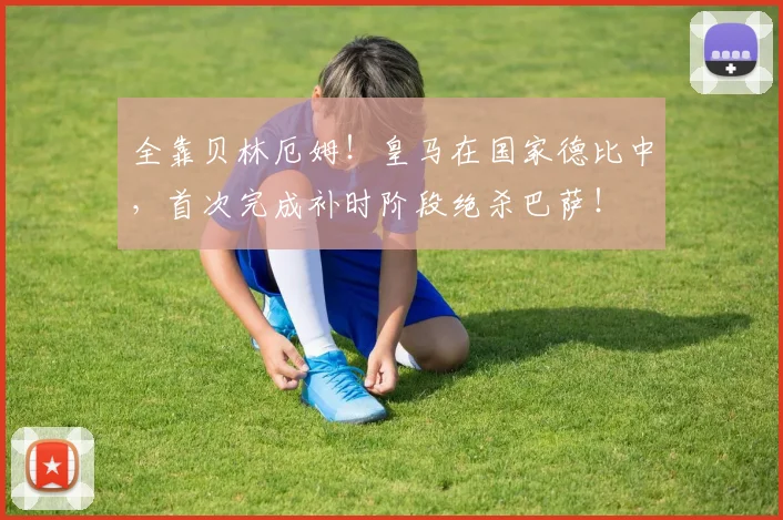全靠贝林厄姆！皇马在国家德比中，首次完成补时阶段绝杀巴萨！