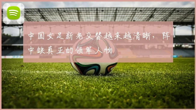中国女足新老交替越来越清晰，阵中缺真正的领军人物
