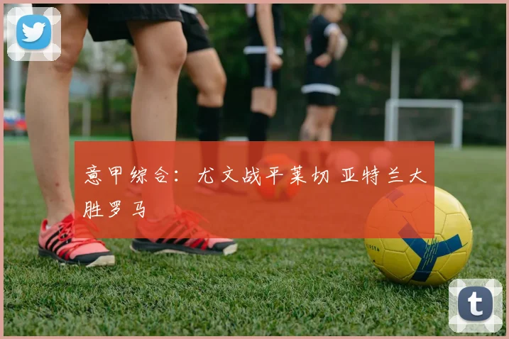 意甲综合：尤文战平莱切 亚特兰大胜罗马