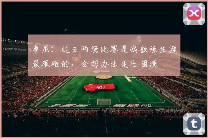 鲁尼：过去两场比赛是我教练生涯最艰难的，会想办法走出困境