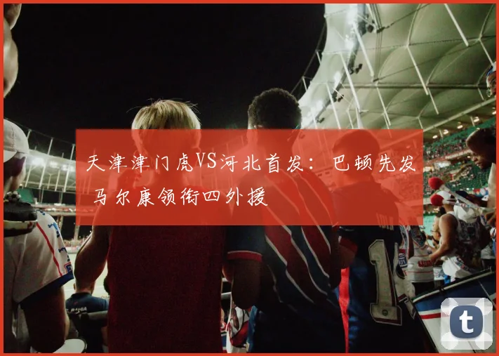 天津津门虎VS河北首发：巴顿先发 马尔康领衔四外援