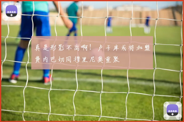 真是形影不离啊！卢卡库或将加盟费内巴切同穆里尼奥重聚