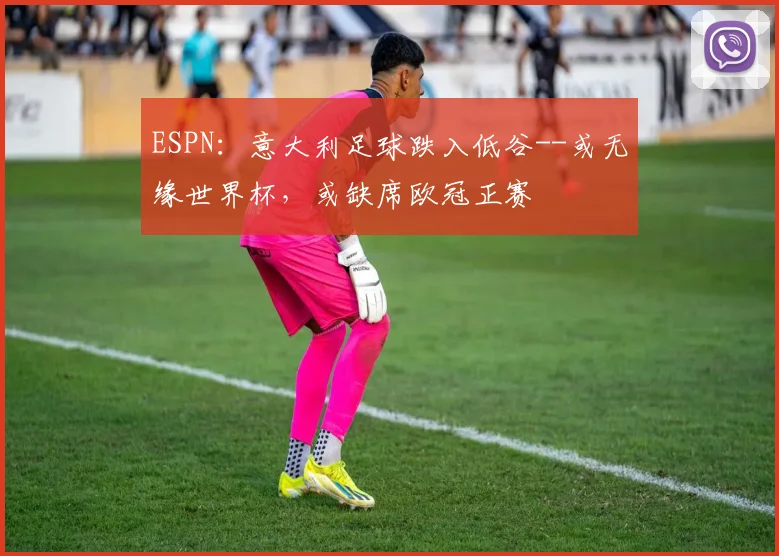 ESPN：意大利足球跌入低谷--或无缘世界杯，或缺席欧冠正赛