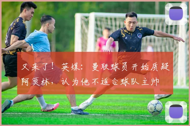 又来了！英媒：曼联球员开始质疑阿莫林，认为他不适合球队主帅
