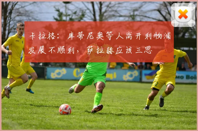 卡拉格：库蒂尼奥等人离开利物浦发展不顺利，萨拉赫应该三思