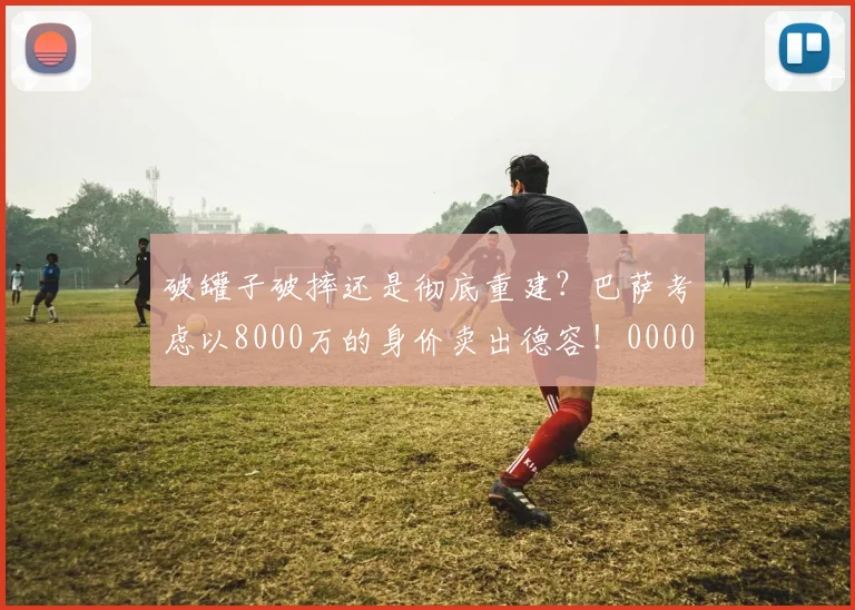 破罐子破摔还是彻底重建？巴萨考虑以8000万的身价卖出德容！0000644