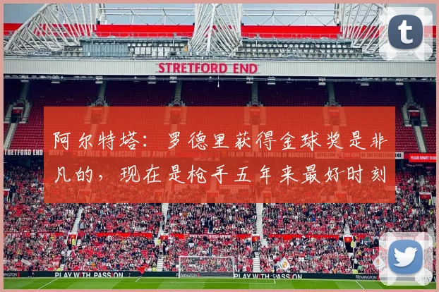 阿尔特塔：罗德里获得金球奖是非凡的，现在是枪手五年来最好时刻