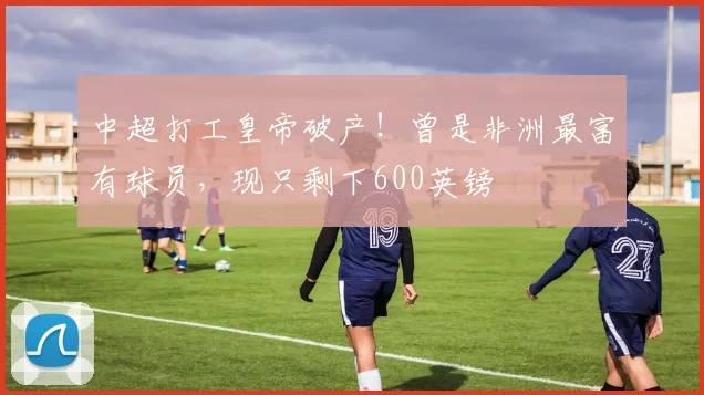 中超打工皇帝破产！曾是非洲最富有球员，现只剩下600英镑