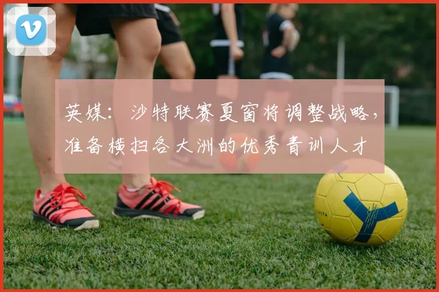 英媒：沙特联赛夏窗将调整战略，准备横扫各大洲的优秀青训人才