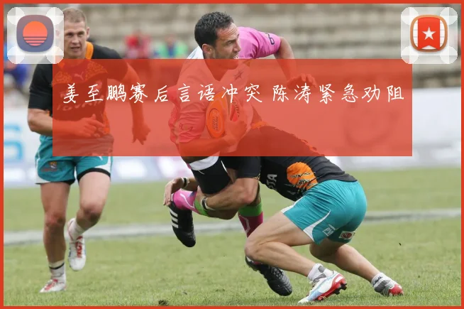 姜至鹏赛后言语冲突 陈涛紧急劝阻