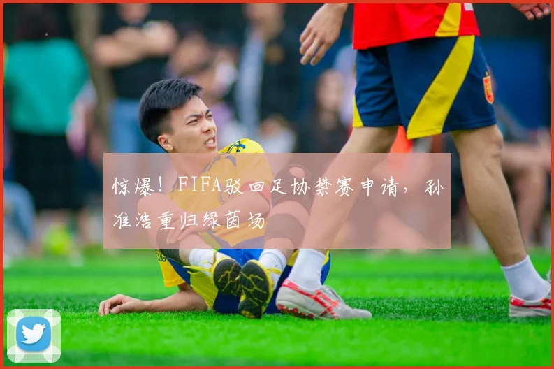 惊爆！FIFA驳回足协禁赛申请，孙准浩重归绿茵场