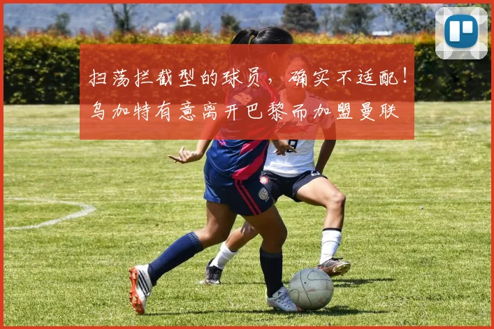 扫荡拦截型的球员，确实不适配！乌加特有意离开巴黎而加盟曼联