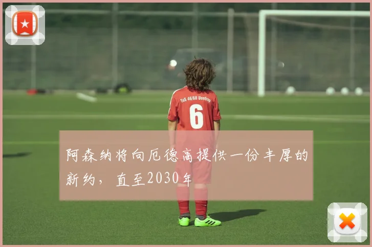阿森纳将向厄德高提供一份丰厚的新约，直至2030年