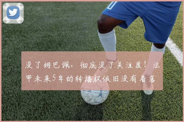 没了姆巴佩，彻底没了关注度！法甲未来5年的转播权依旧没有着落