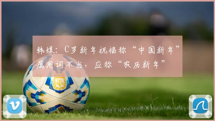 韩媒：C罗新年祝福称“中国新年”属用词不当，应称“农历新年”