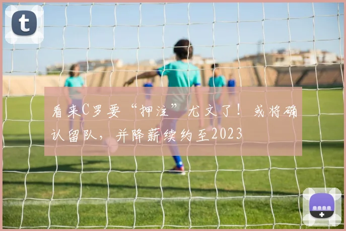 看来C罗要“押注”尤文了！或将确认留队，并降薪续约至2023