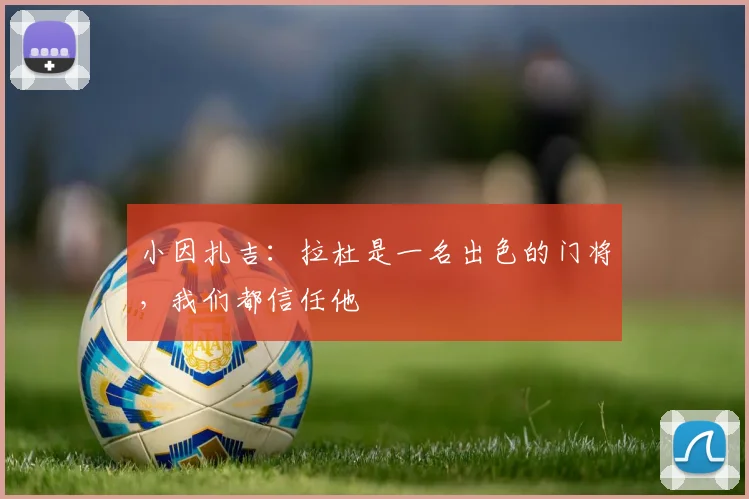 小因扎吉：拉杜是一名出色的门将，我们都信任他