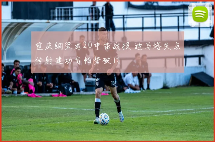 重庆铜梁龙20申花战报 迪马塔失点传射建功肯帕努破门