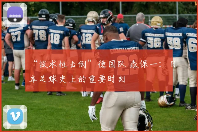 “技术性击倒”德国队 森保一：日本足球史上的重要时刻