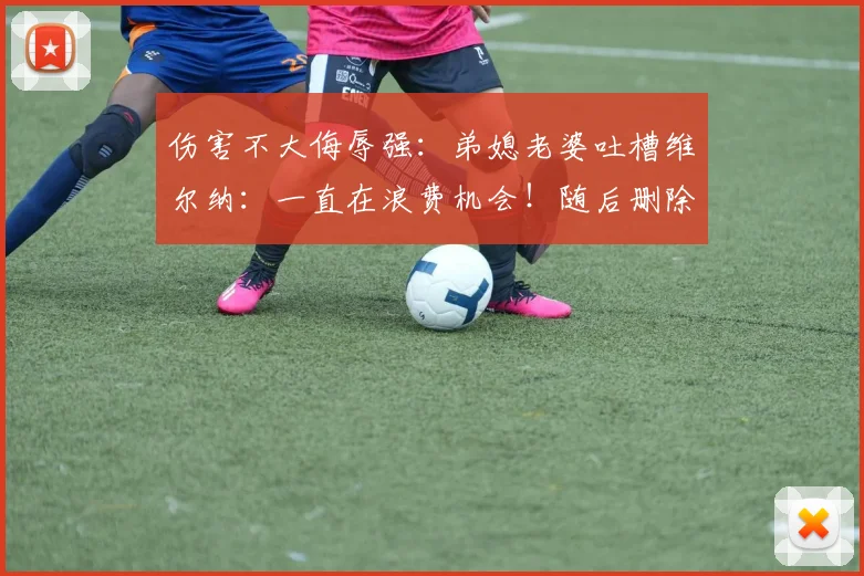 伤害不大侮辱强：弟媳老婆吐槽维尔纳：一直在浪费机会！随后删除