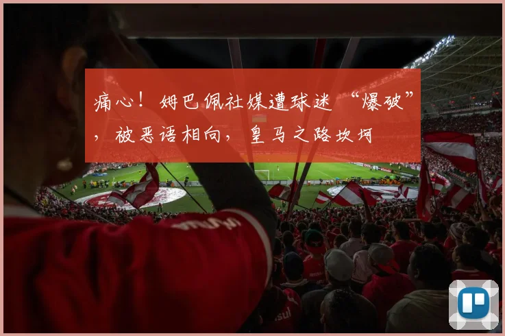 痛心！姆巴佩社媒遭球迷 “爆破”，被恶语相向，皇马之路坎坷