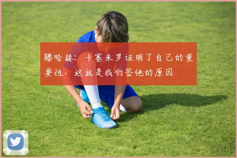 滕哈赫：卡塞米罗证明了自己的重要性，这就是我们签他的原因