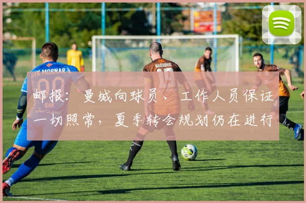 邮报：曼城向球员、工作人员保证一切照常，夏季转会规划仍在进行