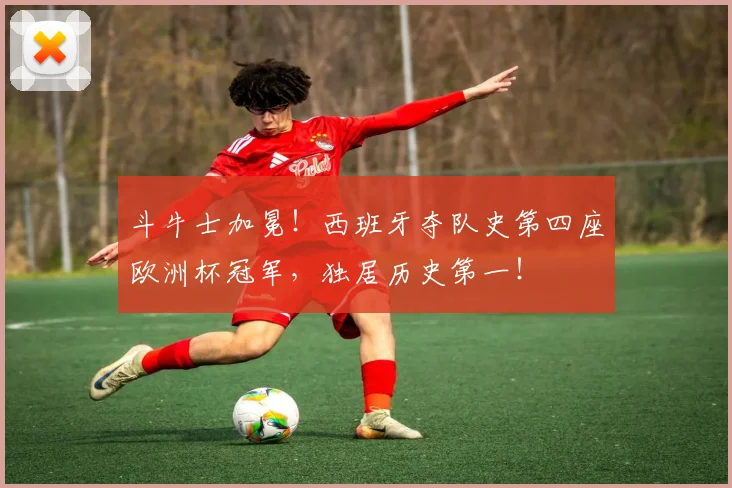 斗牛士加冕！西班牙夺队史第四座欧洲杯冠军，独居历史第一！