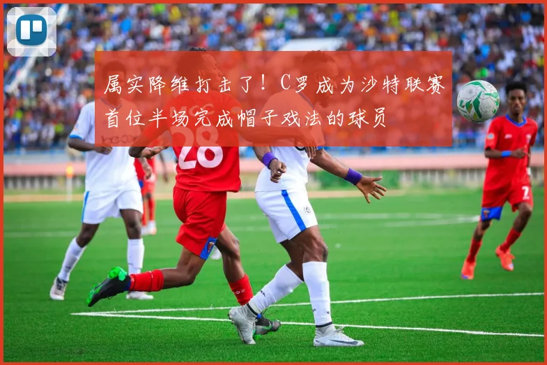 属实降维打击了！C罗成为沙特联赛首位半场完成帽子戏法的球员
