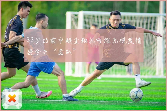 33岁的前中超金靴扎哈维无视疫情禁令开“轰趴”