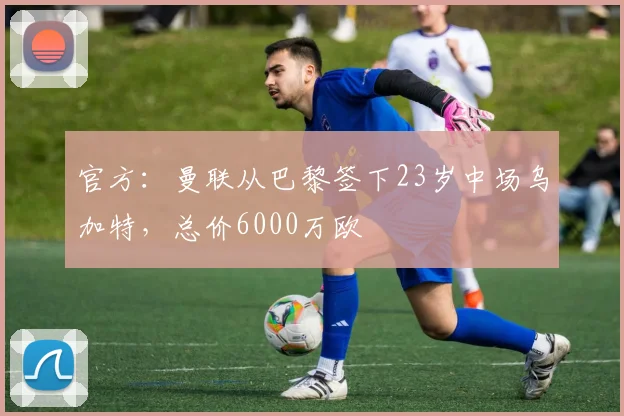 官方：曼联从巴黎签下23岁中场乌加特，总价6000万欧