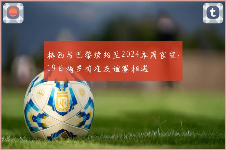 梅西与巴黎续约至2024本周官宣，19日梅罗将在友谊赛相遇