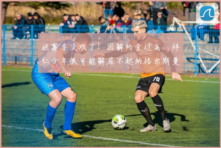 这赛季没戏了！因解约金过高，拜仁今年很可能解雇不起纳格尔斯曼