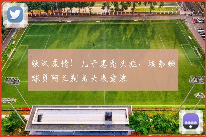 铁汉柔情！儿子患秃头症，埃弗顿球员阿兰剃光头表爱意