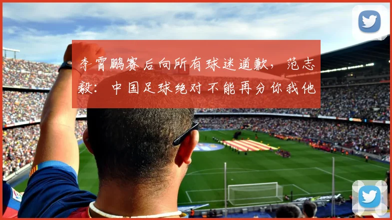 李霄鹏赛后向所有球迷道歉，范志毅：中国足球绝对不能再分你我他