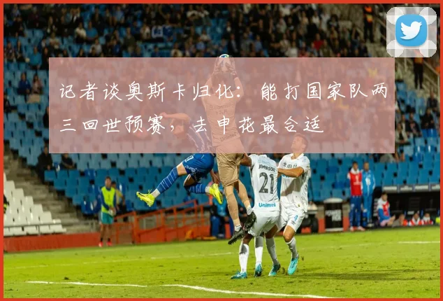 记者谈奥斯卡归化：能打国家队两三回世预赛，去申花最合适