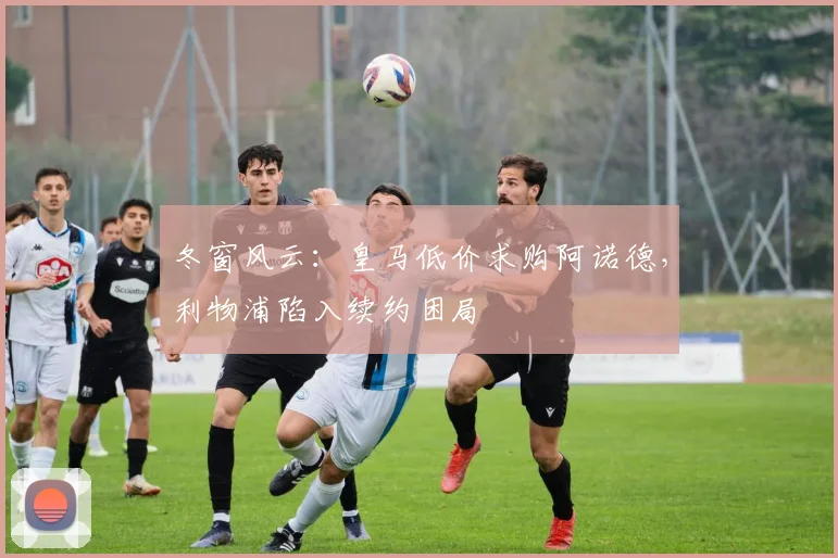 冬窗风云：皇马低价求购阿诺德，利物浦陷入续约困局