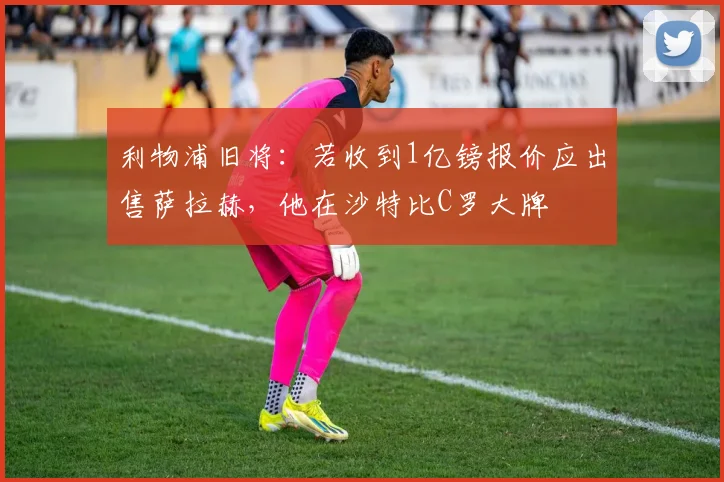 利物浦旧将：若收到1亿镑报价应出售萨拉赫，他在沙特比C罗大牌